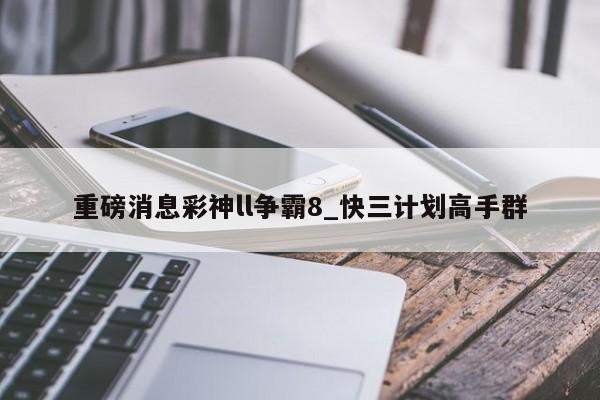 重磅消息彩神ll争霸8_快三计划高手群