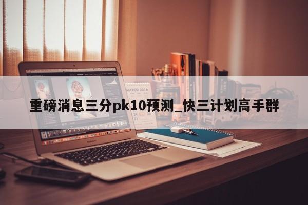 重磅消息三分pk10预测_快三计划高手群