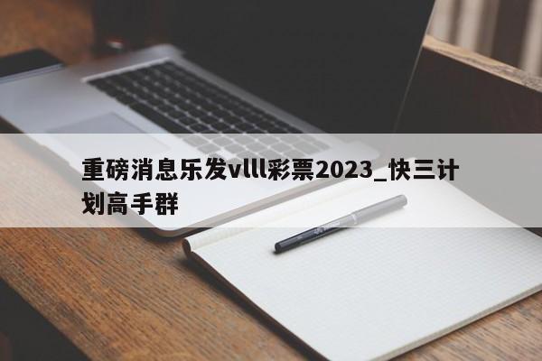 重磅消息乐发vlll彩票2023_快三计划高手群