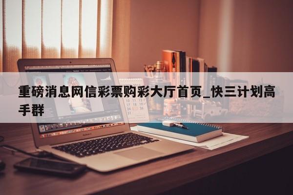 重磅消息网信彩票购彩大厅首页_快三计划高手群