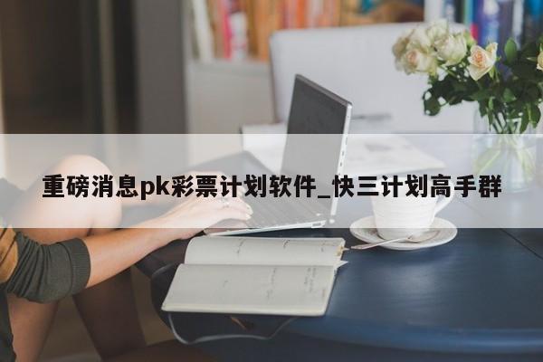 重磅消息pk彩票计划软件_快三计划高手群
