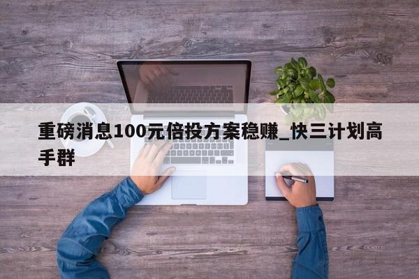 重磅消息100元倍投方案稳赚_快三计划高手群