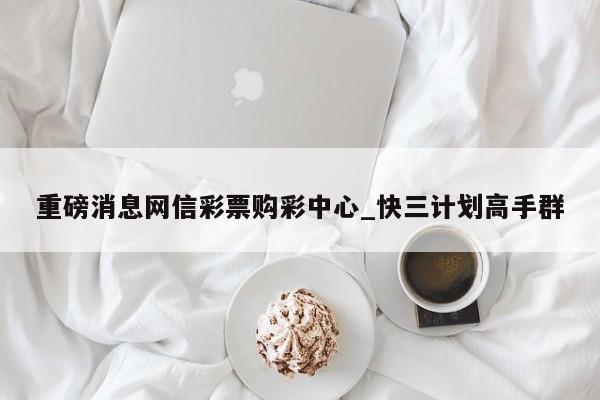重磅消息网信彩票购彩中心_快三计划高手群
