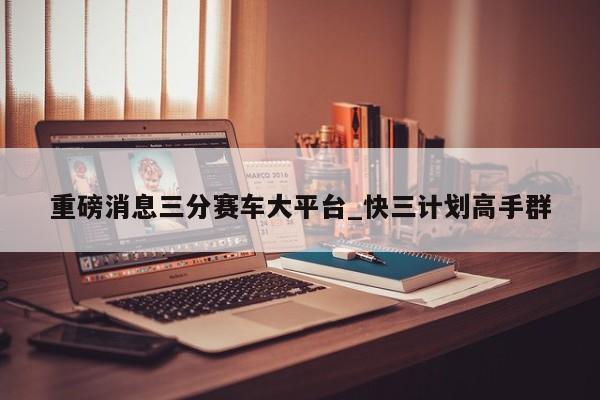 重磅消息三分赛车大平台_快三计划高手群