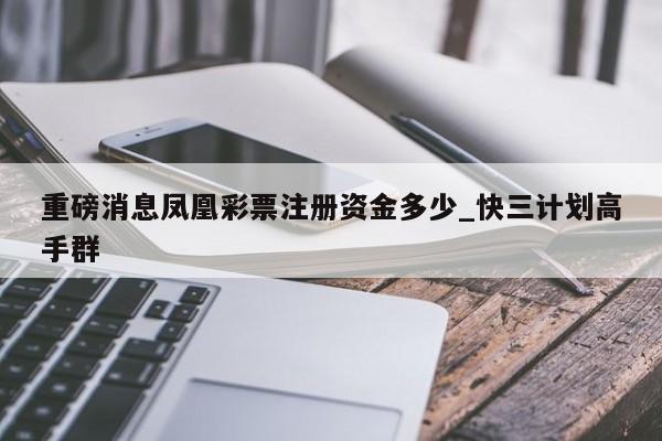 重磅消息凤凰彩票注册资金多少_快三计划高手群