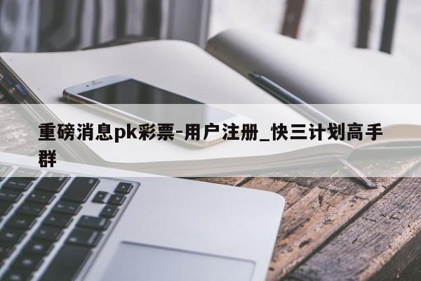 重磅消息pk彩票-用户注册_快三计划高手群