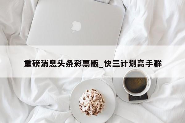 重磅消息头条彩票版_快三计划高手群