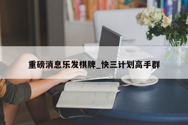 重磅消息乐发棋牌_快三计划高手群