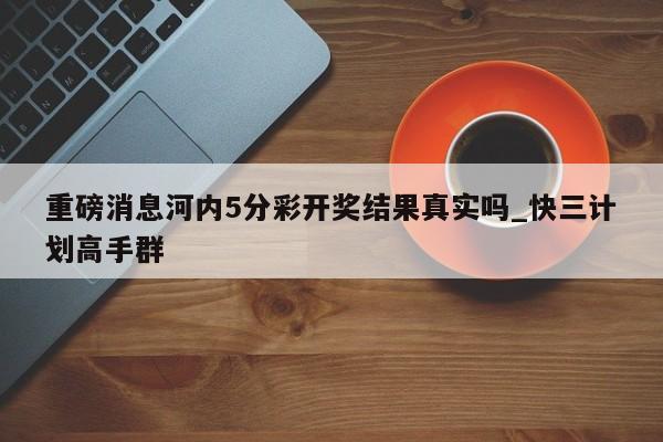 重磅消息河内5分彩开奖结果真实吗_快三计划高手群