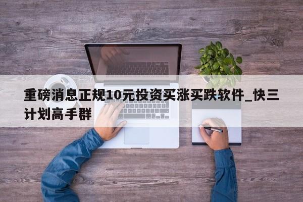 重磅消息正规10元投资买涨买跌软件_快三计划高手群