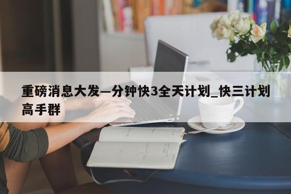 重磅消息大发—分钟快3全天计划_快三计划高手群