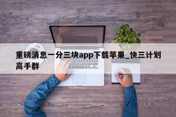 重磅消息一分三块app下载苹果_快三计划高手群