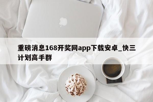 重磅消息168开奖网app下载安卓_快三计划高手群