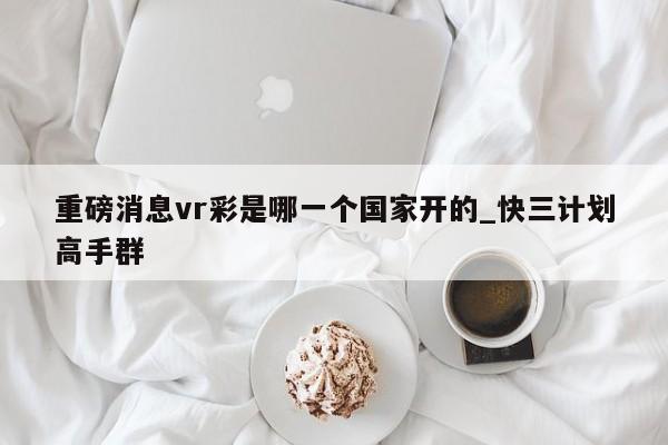 重磅消息vr彩是哪一个国家开的_快三计划高手群