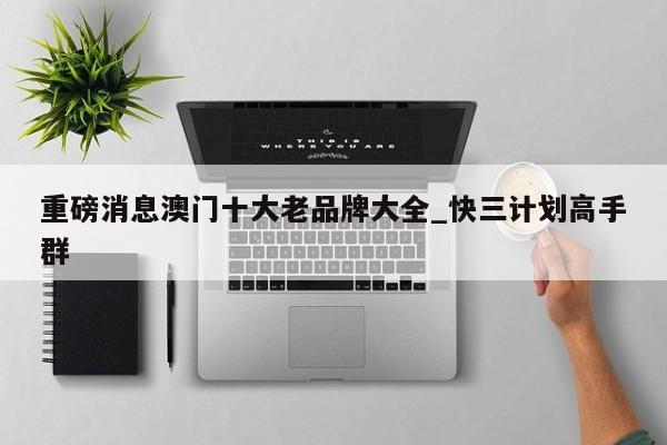 重磅消息澳门十大老品牌大全_快三计划高手群