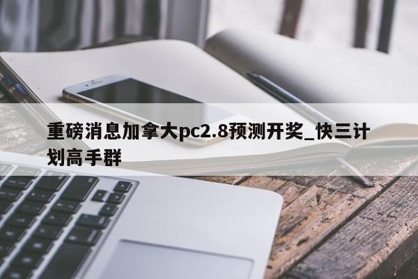 重磅消息加拿大pc2.8预测开奖_快三计划高手群