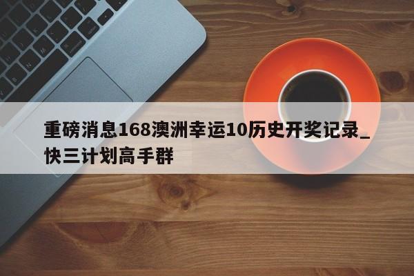 重磅消息168澳洲幸运10历史开奖记录_快三计划高手群
