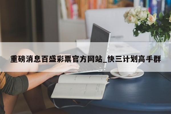 重磅消息百盛彩票官方网站_快三计划高手群