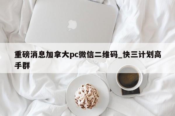 重磅消息加拿大pc微信二维码_快三计划高手群