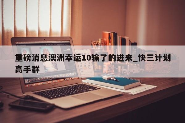 重磅消息澳洲幸运10输了的进来_快三计划高手群