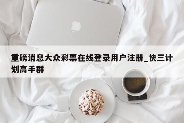 重磅消息大众彩票在线登录用户注册_快三计划高手群