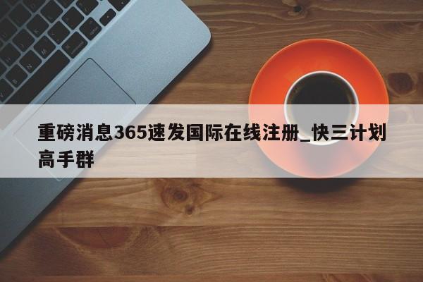 重磅消息365速发国际在线注册_快三计划高手群