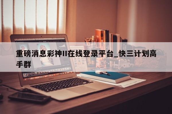 重磅消息彩神II在线登录平台_快三计划高手群