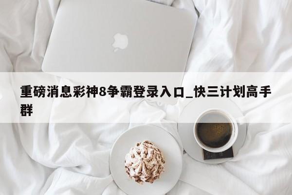 重磅消息彩神8争霸登录入口_快三计划高手群