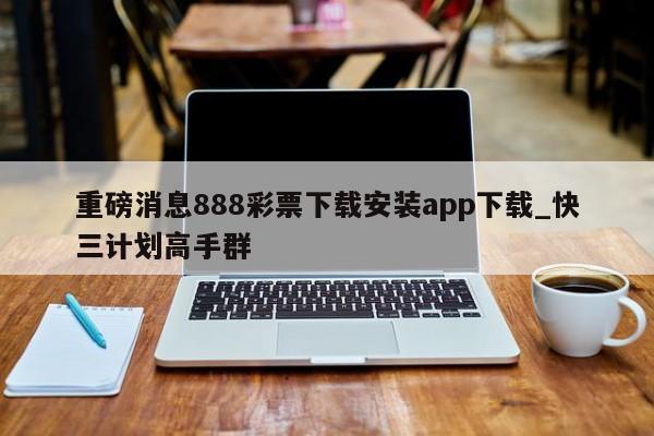 重磅消息888彩票下载安装app下载_快三计划高手群