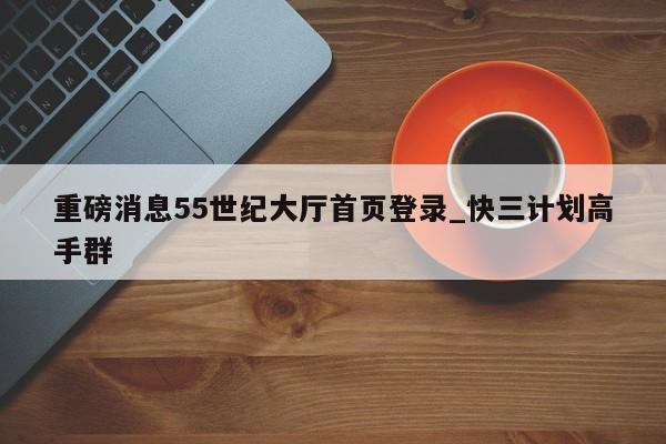 重磅消息55世纪大厅首页登录_快三计划高手群