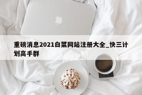 重磅消息2021白菜网站注册大全_快三计划高手群
