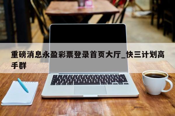 重磅消息永盈彩票登录首页大厅_快三计划高手群