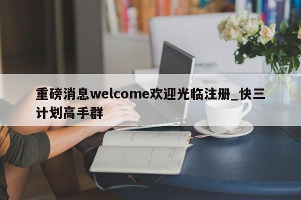 重磅消息welcome欢迎光临注册_快三计划高手群