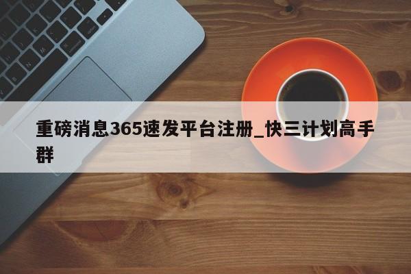 重磅消息365速发平台注册_快三计划高手群