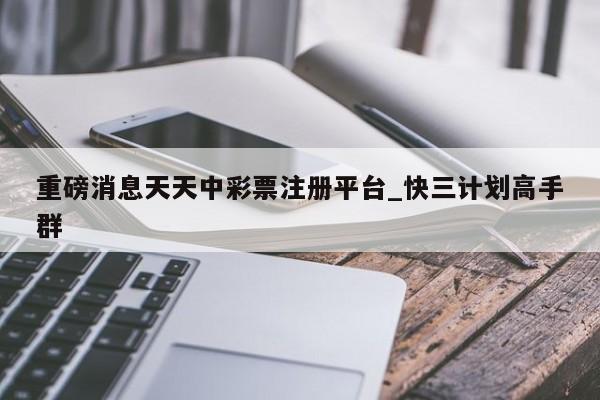 重磅消息天天中彩票注册平台_快三计划高手群
