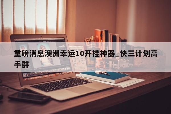 重磅消息澳洲幸运10开挂神器_快三计划高手群