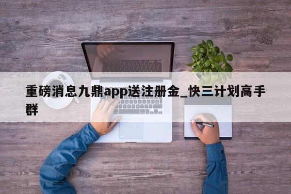 重磅消息九鼎app送注册金_快三计划高手群