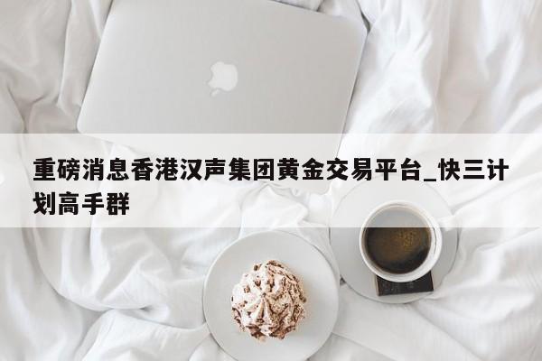 重磅消息香港汉声集团黄金交易平台_快三计划高手群
