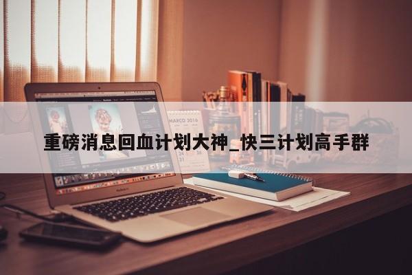 重磅消息回血计划大神_快三计划高手群