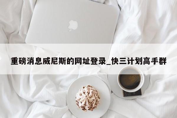 重磅消息威尼斯的网址登录_快三计划高手群