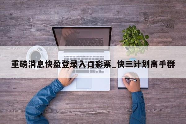 重磅消息快盈登录入口彩票_快三计划高手群