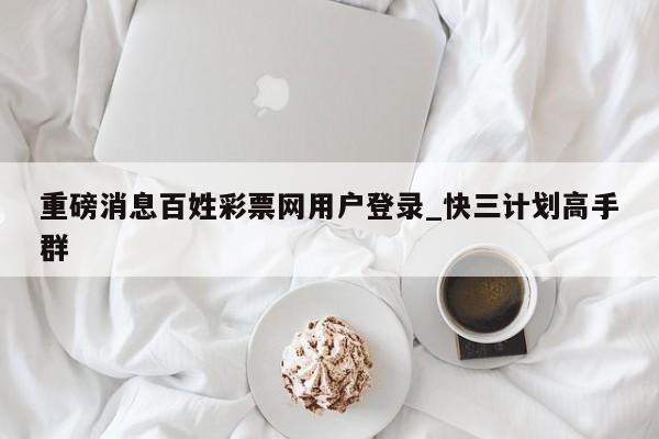 重磅消息百姓彩票网用户登录_快三计划高手群