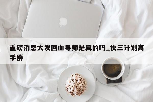 重磅消息大发回血导师是真的吗_快三计划高手群