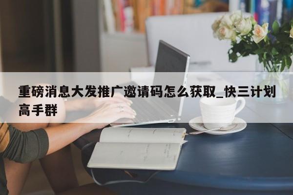 重磅消息大发推广邀请码怎么获取_快三计划高手群