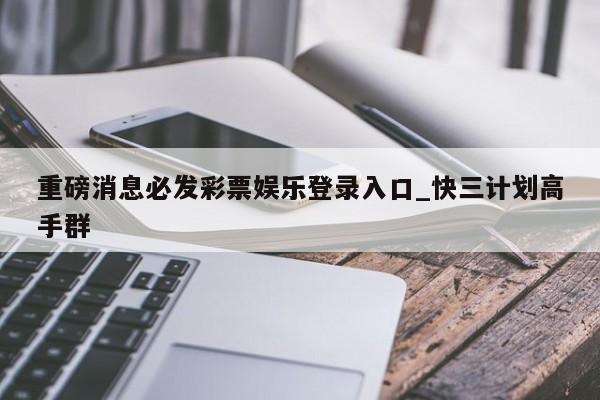 重磅消息必发彩票娱乐登录入口_快三计划高手群