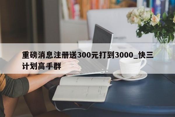 重磅消息注册送300元打到3000_快三计划高手群