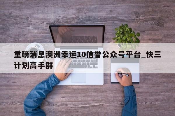 重磅消息澳洲幸运10信誉公众号平台_快三计划高手群