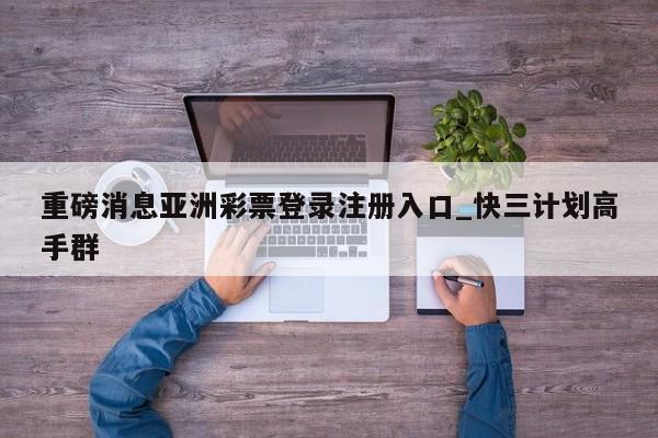 重磅消息亚洲彩票登录注册入口_快三计划高手群